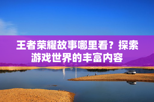 王者荣耀故事哪里看？探索游戏世界的丰富内容
