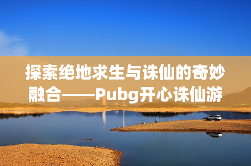 探索绝地求生与诛仙的奇妙融合——Pubg开心诛仙游戏资讯与攻略