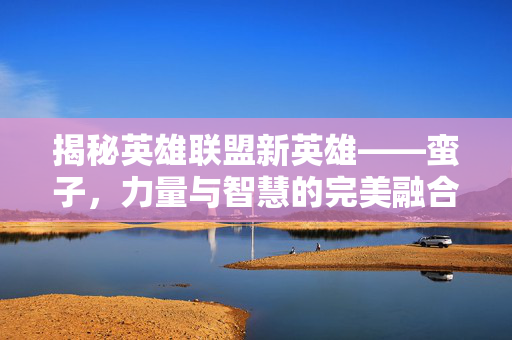 揭秘英雄联盟新英雄——蛮子，力量与智慧的完美融合