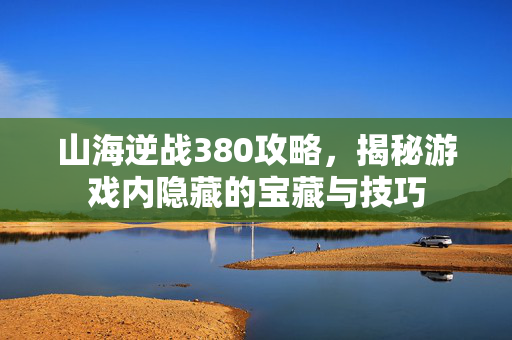 山海逆战380攻略，揭秘游戏内隐藏的宝藏与技巧