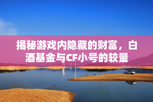 揭秘游戏内隐藏的财富，白酒基金与CF小号的较量