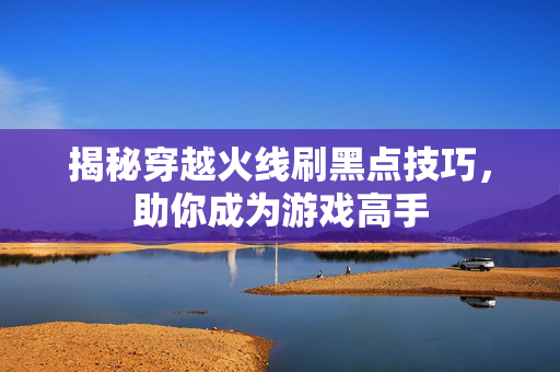 揭秘穿越火线刷黑点技巧，助你成为游戏高手