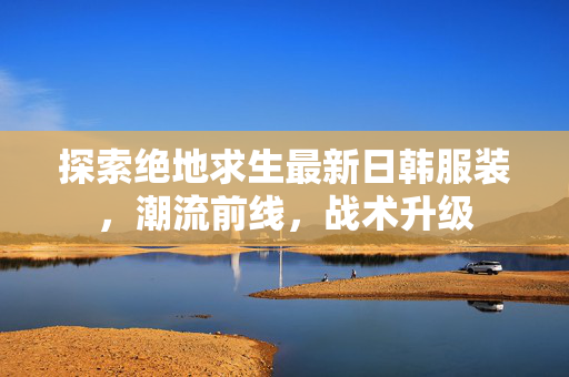 探索绝地求生最新日韩服装，潮流前线，战术升级