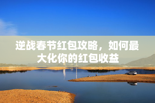 逆战春节红包攻略，如何最大化你的红包收益