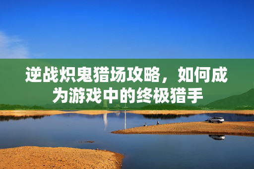 逆战炽鬼猎场攻略，如何成为游戏中的终极猎手