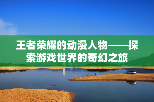 王者荣耀的动漫人物——探索游戏世界的奇幻之旅