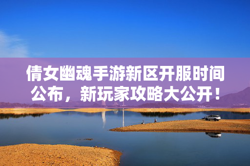倩女幽魂手游新区开服时间公布，新玩家攻略大公开！