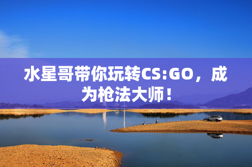 水星哥带你玩转CS:GO，成为枪法大师！