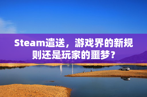 Steam遣送，游戏界的新规则还是玩家的噩梦？