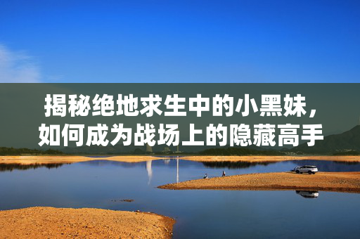 揭秘绝地求生中的小黑妹，如何成为战场上的隐藏高手