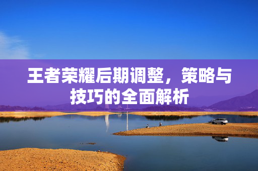 王者荣耀后期调整，策略与技巧的全面解析
