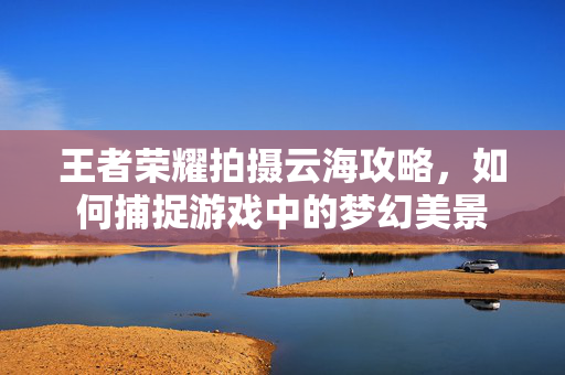 王者荣耀拍摄云海攻略，如何捕捉游戏中的梦幻美景