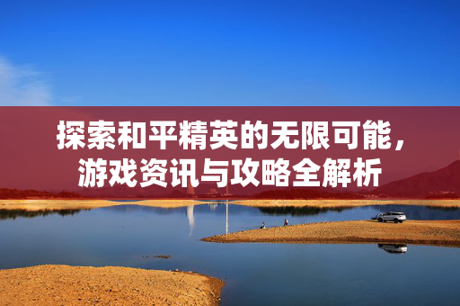 探索和平精英的无限可能，游戏资讯与攻略全解析