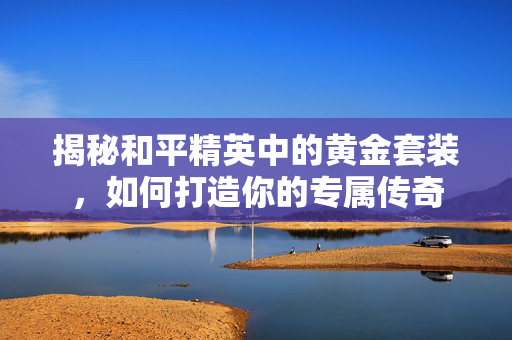 揭秘和平精英中的黄金套装，如何打造你的专属传奇