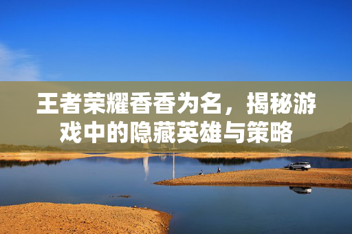 王者荣耀香香为名，揭秘游戏中的隐藏英雄与策略