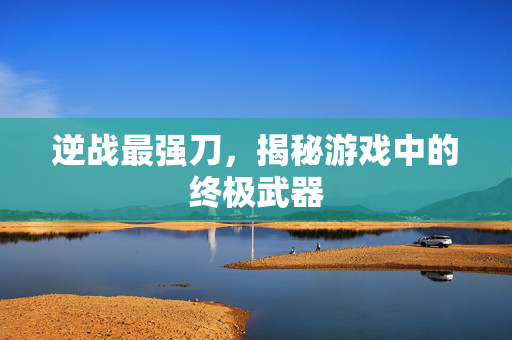 逆战最强刀，揭秘游戏中的终极武器