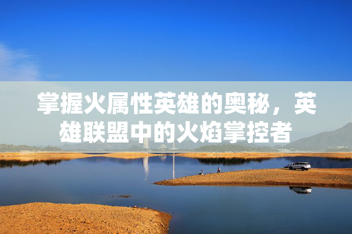 掌握火属性英雄的奥秘，英雄联盟中的火焰掌控者