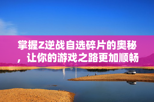 掌握Z逆战自选碎片的奥秘，让你的游戏之路更加顺畅