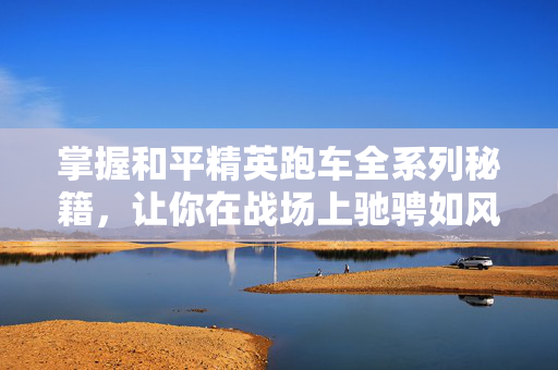 掌握和平精英跑车全系列秘籍，让你在战场上驰骋如风