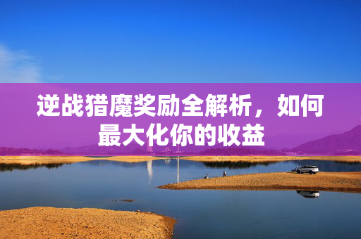 逆战猎魔奖励全解析，如何最大化你的收益