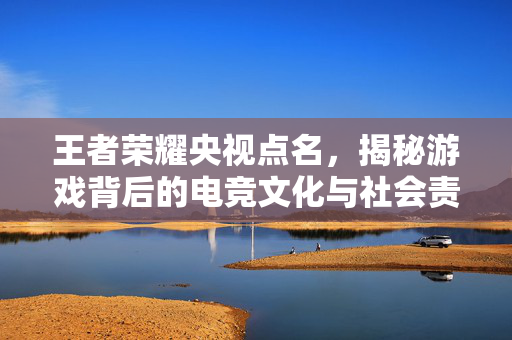 王者荣耀央视点名，揭秘游戏背后的电竞文化与社会责任