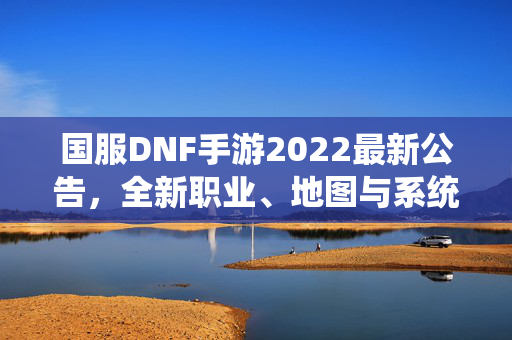 国服DNF手游2022最新公告，全新职业、地图与系统更新