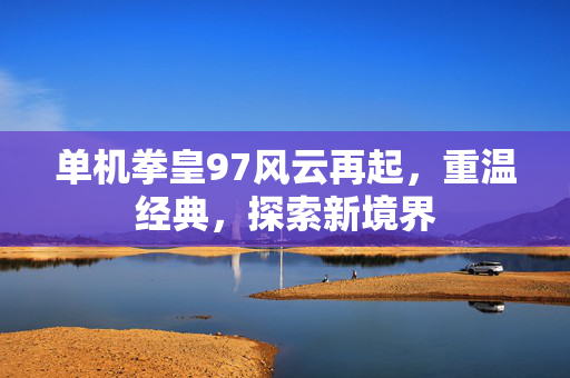 单机拳皇97风云再起，重温经典，探索新境界