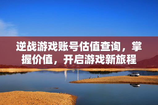 逆战游戏账号估值查询，掌握价值，开启游戏新旅程
