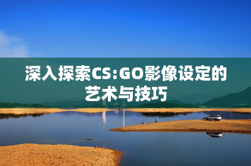 深入探索CS:GO影像设定的艺术与技巧