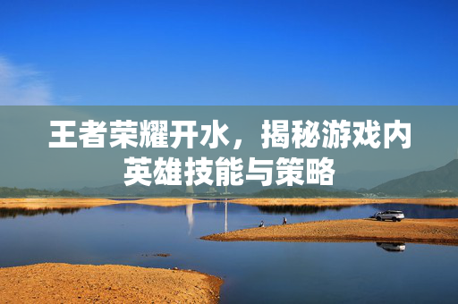 王者荣耀开水，揭秘游戏内英雄技能与策略
