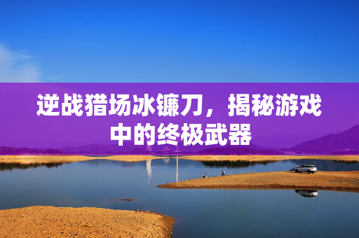 逆战猎场冰镰刀，揭秘游戏中的终极武器