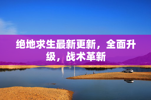 绝地求生最新更新，全面升级，战术革新