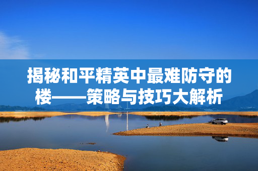 揭秘和平精英中最难防守的楼——策略与技巧大解析