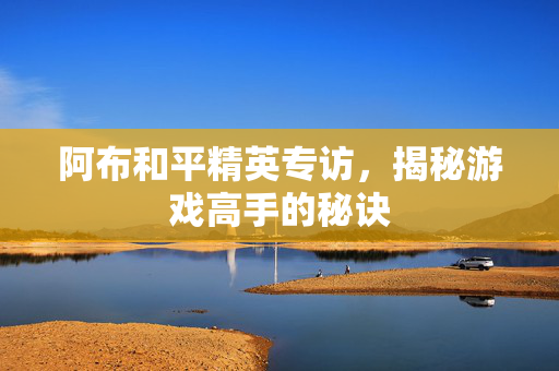 阿布和平精英专访，揭秘游戏高手的秘诀