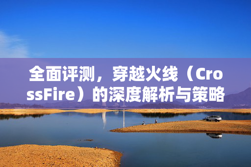 全面评测，穿越火线（CrossFire）的深度解析与策略指南