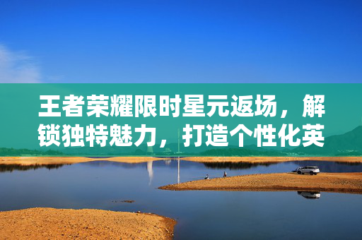 王者荣耀限时星元返场，解锁独特魅力，打造个性化英雄