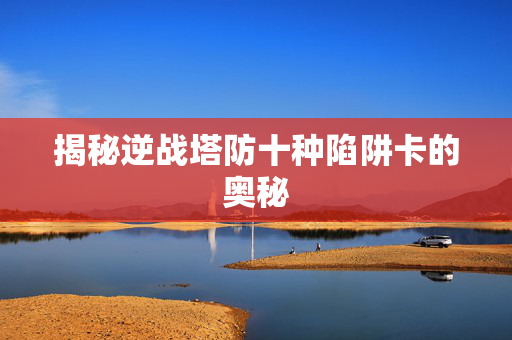 揭秘逆战塔防十种陷阱卡的奥秘