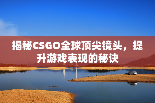揭秘CSGO全球顶尖镜头，提升游戏表现的秘诀