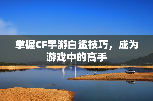 掌握CF手游白鲨技巧，成为游戏中的高手