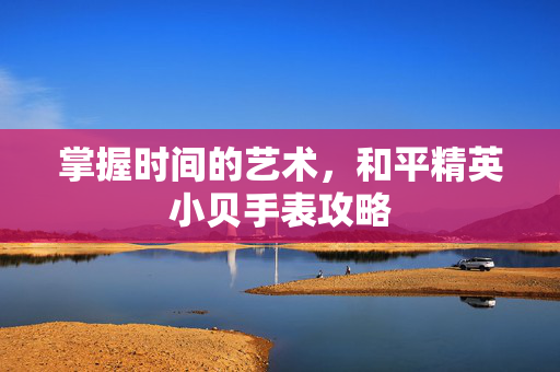 掌握时间的艺术，和平精英小贝手表攻略