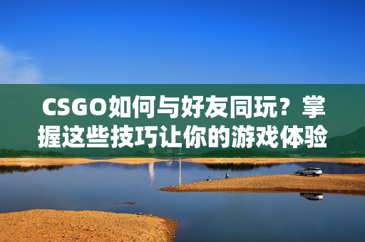 CSGO如何与好友同玩？掌握这些技巧让你的游戏体验更加精彩！