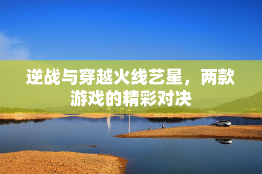 逆战与穿越火线艺星，两款游戏的精彩对决