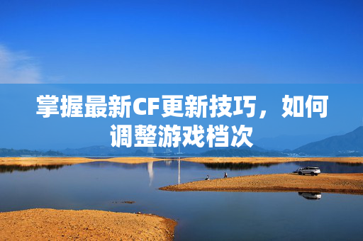 掌握最新CF更新技巧，如何调整游戏档次