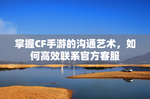 掌握CF手游的沟通艺术，如何高效联系官方客服