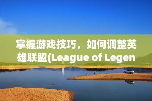 掌握游戏技巧，如何调整英雄联盟(League of Legends)的字体大小