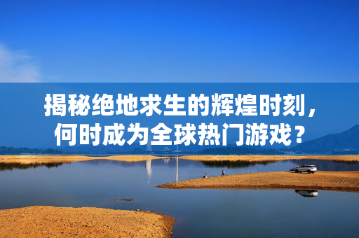 揭秘绝地求生的辉煌时刻，何时成为全球热门游戏？
