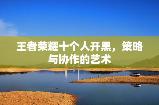 王者荣耀十个人开黑，策略与协作的艺术
