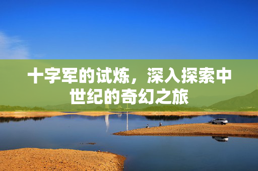十字军的试炼，深入探索中世纪的奇幻之旅