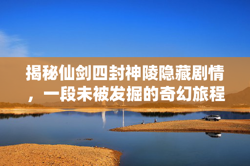 揭秘仙剑四封神陵隐藏剧情，一段未被发掘的奇幻旅程
