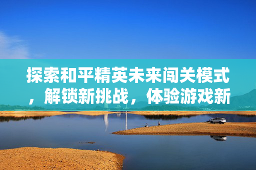探索和平精英未来闯关模式，解锁新挑战，体验游戏新篇章